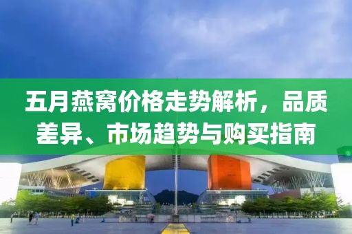 五月燕窩價格走勢解析，品質(zhì)差異、市場趨勢與購買指南