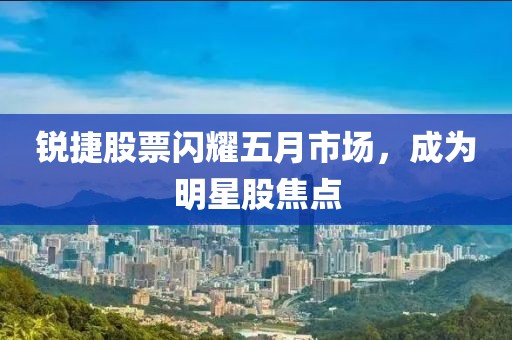 銳捷股票閃耀五月市場，成為明星股焦點