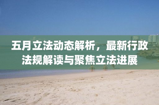 五月立法動(dòng)態(tài)解析，最新行政法規(guī)解讀與聚焦立法進(jìn)展