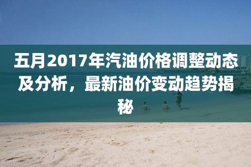 五月2017年汽油價格調(diào)整動態(tài)及分析，最新油價變動趨勢揭秘