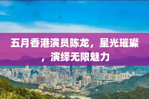 五月香港演員陳龍，星光璀璨，演繹無限魅力