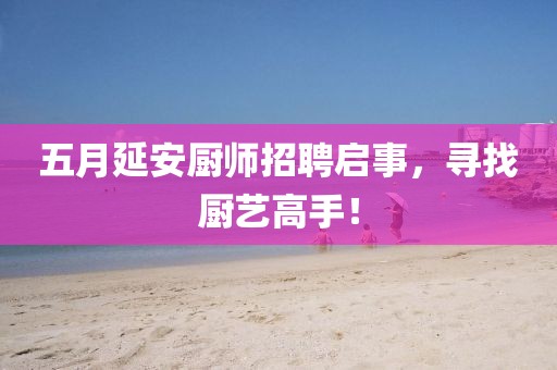 五月延安廚師招聘啟事，尋找廚藝高手！