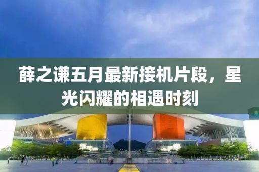 薛之謙五月最新接機片段，星光閃耀的相遇時刻