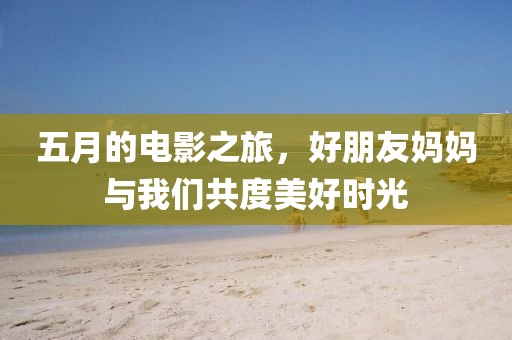 五月的電影之旅，好朋友媽媽與我們共度美好時(shí)光