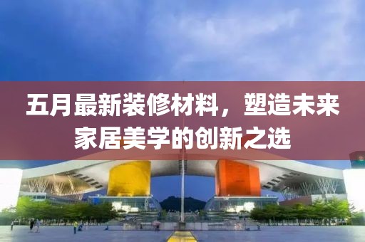 五月最新裝修材料，塑造未來(lái)家居美學(xué)的創(chuàng)新之選
