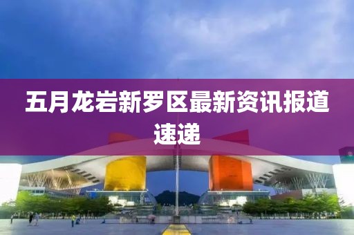 五月龍巖新羅區(qū)最新資訊報道速遞