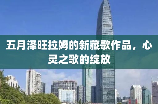 五月澤旺拉姆的新藏歌作品，心靈之歌的綻放