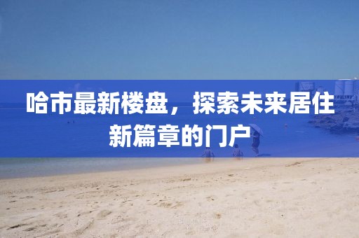 哈市最新樓盤，探索未來居住新篇章的門戶