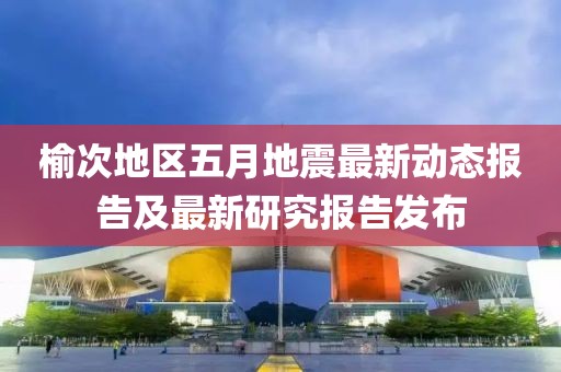 榆次地區(qū)五月地震最新動(dòng)態(tài)報(bào)告及最新研究報(bào)告發(fā)布