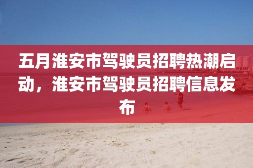 五月淮安市駕駛員招聘熱潮啟動，淮安市駕駛員招聘信息發(fā)布