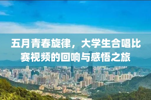 五月青春旋律，大學生合唱比賽視頻的回響與感悟之旅
