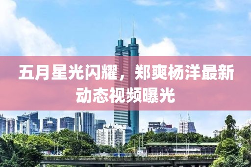 五月星光閃耀，鄭爽楊洋最新動(dòng)態(tài)視頻曝光