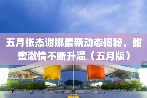 五月張杰謝娜最新動(dòng)態(tài)揭秘，甜蜜激情不斷升溫（五月版）