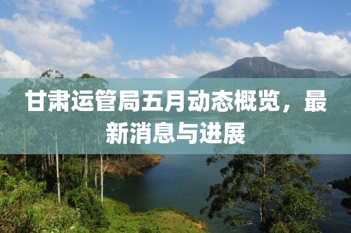 甘肅運(yùn)管局五月動態(tài)概覽，最新消息與進(jìn)展