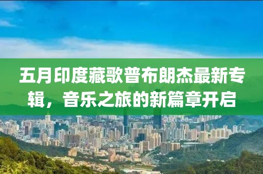 五月印度藏歌普布朗杰最新專輯，音樂之旅的新篇章開啟