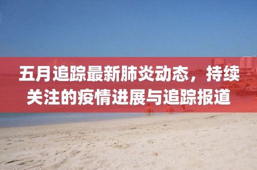 五月追蹤最新肺炎動(dòng)態(tài)，持續(xù)關(guān)注的疫情進(jìn)展與追蹤報(bào)道