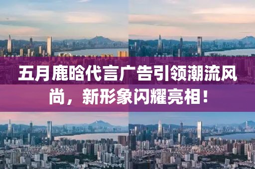 五月鹿晗代言廣告引領(lǐng)潮流風(fēng)尚，新形象閃耀亮相！