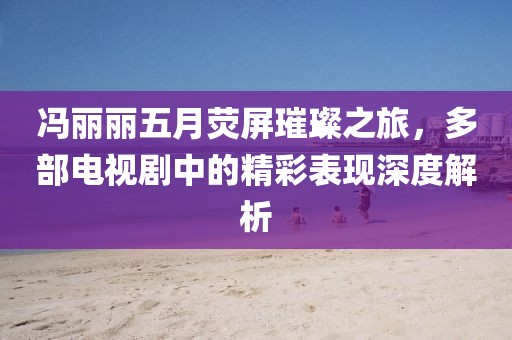馮麗麗五月熒屏璀璨之旅，多部電視劇中的精彩表現(xiàn)深度解析
