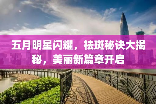 五月明星閃耀，祛斑秘訣大揭秘，美麗新篇章開啟