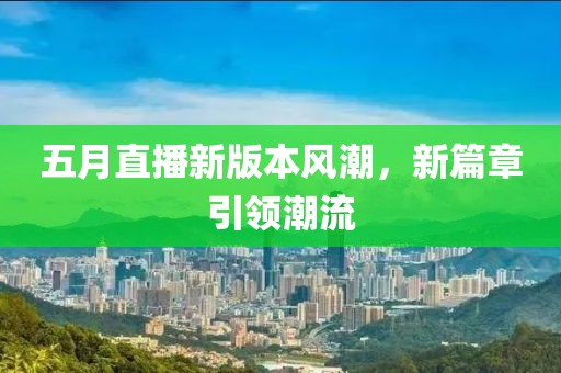 五月直播新版本風(fēng)潮，新篇章引領(lǐng)潮流