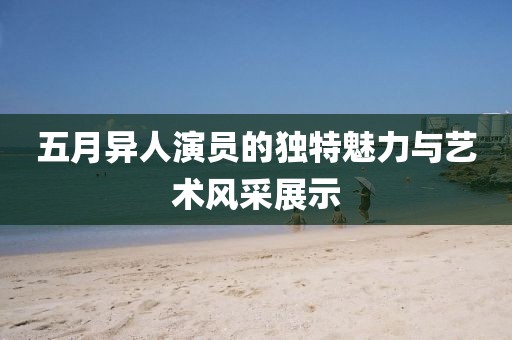 五月異人演員的獨(dú)特魅力與藝術(shù)風(fēng)采展示