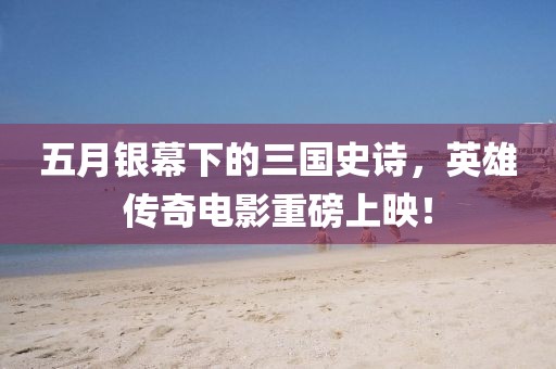 五月銀幕下的三國史詩，英雄傳奇電影重磅上映！