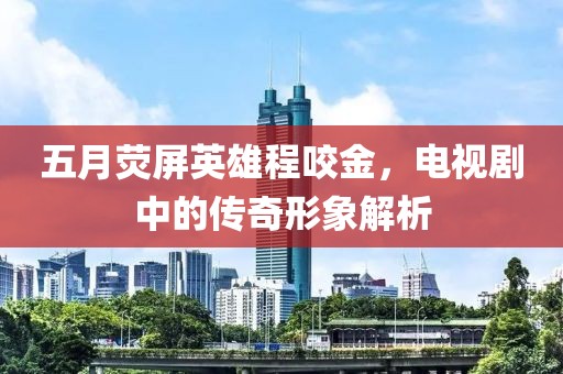五月熒屏英雄程咬金，電視劇中的傳奇形象解析