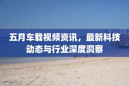 五月車載視頻資訊，最新科技動態(tài)與行業(yè)深度洞察