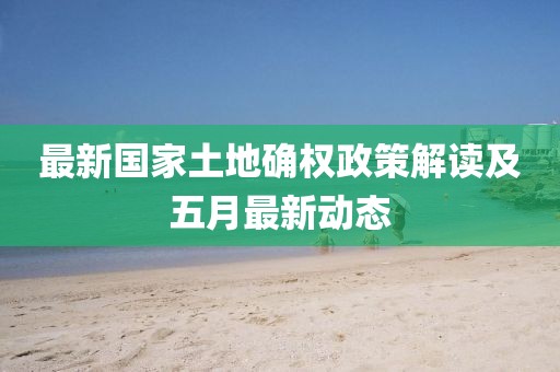 最新國家土地確權政策解讀及五月最新動態(tài)