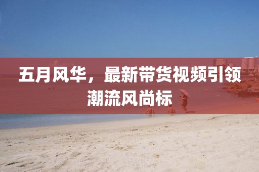 五月風(fēng)華，最新帶貨視頻引領(lǐng)潮流風(fēng)尚標(biāo)