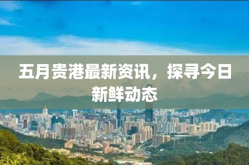 五月貴港最新資訊，探尋今日新鮮動(dòng)態(tài)