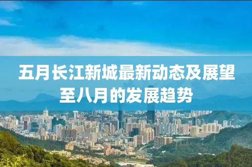 五月長江新城最新動態(tài)及展望至八月的發(fā)展趨勢