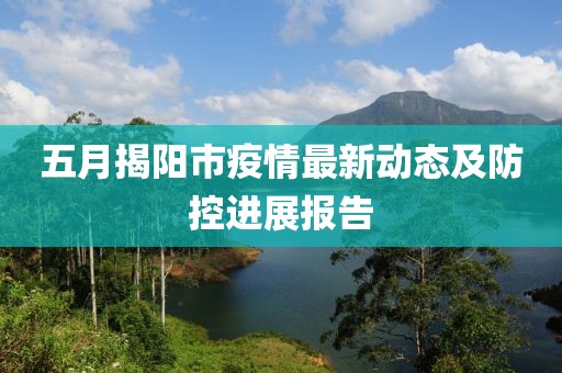 五月揭陽市疫情最新動態(tài)及防控進展報告