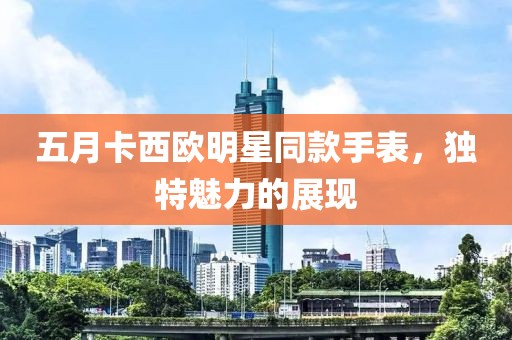 五月卡西歐明星同款手表，獨(dú)特魅力的展現(xiàn)