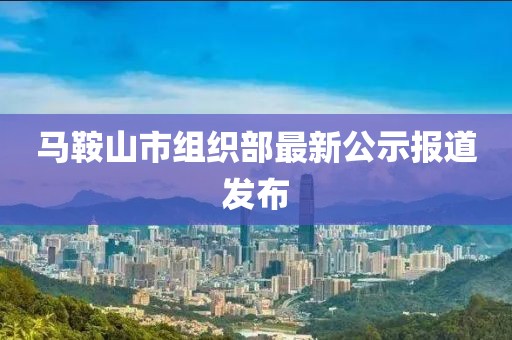 馬鞍山市組織部最新公示報(bào)道發(fā)布