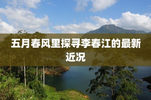 五月春風(fēng)里探尋李春江的最新近況