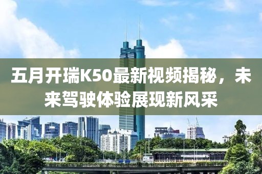 五月開(kāi)瑞K50最新視頻揭秘，未來(lái)駕駛體驗(yàn)展現(xiàn)新風(fēng)采
