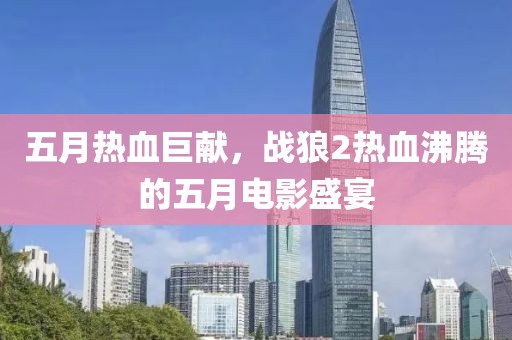 五月熱血巨獻，戰(zhàn)狼2熱血沸騰的五月電影盛宴