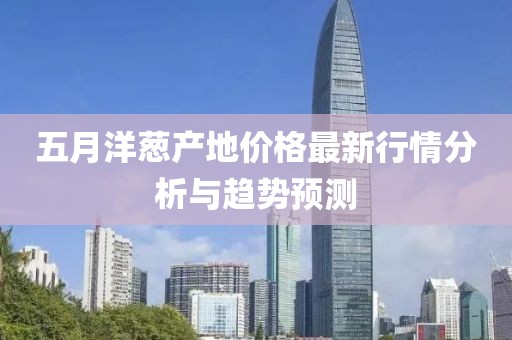五月洋蔥產(chǎn)地價(jià)格最新行情分析與趨勢(shì)預(yù)測(cè)