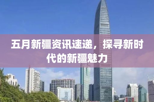 五月新疆資訊速遞，探尋新時代的新疆魅力