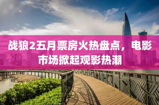 戰(zhàn)狼2五月票房火熱盤點，電影市場掀起觀影熱潮