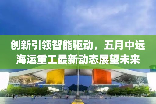 創(chuàng)新引領(lǐng)智能驅(qū)動，五月中遠海運重工最新動態(tài)展望未來