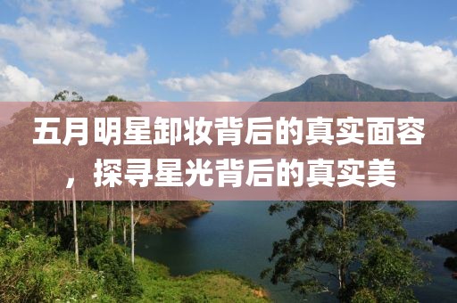 五月明星卸妝背后的真實(shí)面容，探尋星光背后的真實(shí)美
