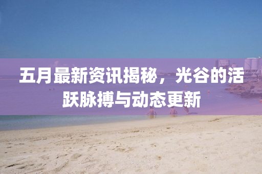 五月最新資訊揭秘，光谷的活躍脈搏與動態(tài)更新