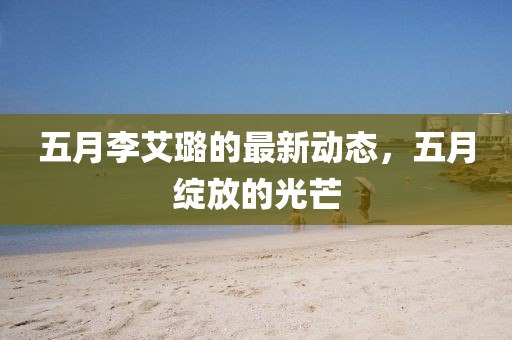 五月李艾璐的最新動(dòng)態(tài)，五月綻放的光芒