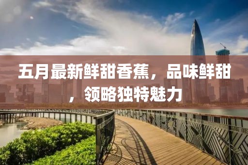 五月最新鮮甜香蕉，品味鮮甜，領(lǐng)略獨(dú)特魅力