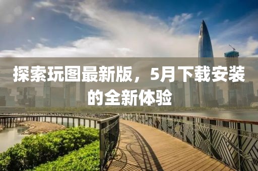 探索玩圖最新版，5月下載安裝的全新體驗(yàn)