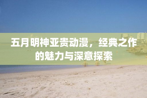 五月明神亞貴動漫，經(jīng)典之作的魅力與深意探索