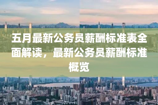 五月最新公務(wù)員薪酬標(biāo)準(zhǔn)表全面解讀，最新公務(wù)員薪酬標(biāo)準(zhǔn)概覽
