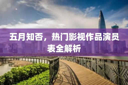 五月知否，熱門影視作品演員表全解析